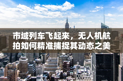 市域列车飞起来，无人机航拍如何精准捕捉其动态之美？