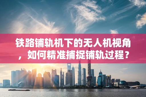 铁路铺轨机下的无人机视角，如何精准捕捉铺轨过程？