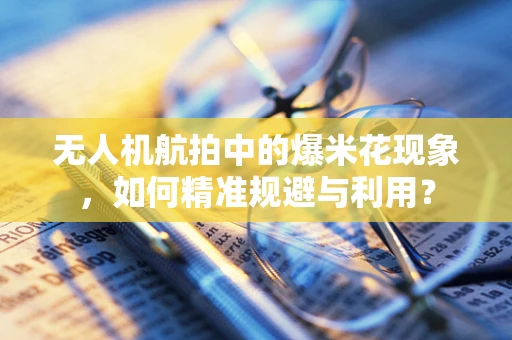 无人机航拍中的爆米花现象，如何精准规避与利用？