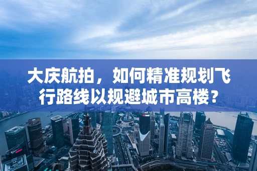 大庆航拍，如何精准规划飞行路线以规避城市高楼？