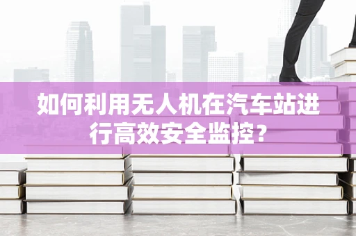 如何利用无人机在汽车站进行高效安全监控？