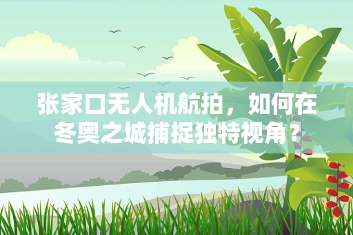 张家口无人机航拍，如何在冬奥之城捕捉独特视角？