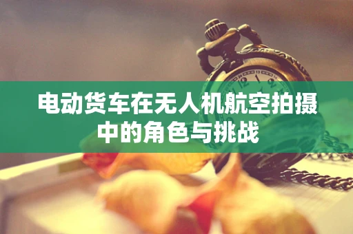 电动货车在无人机航空拍摄中的角色与挑战