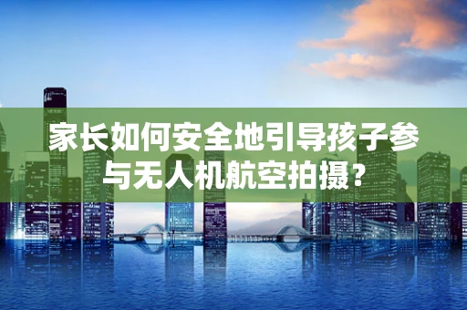 家长如何安全地引导孩子参与无人机航空拍摄？