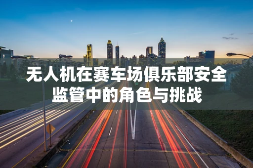 无人机在赛车场俱乐部安全监管中的角色与挑战