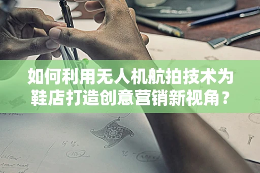 如何利用无人机航拍技术为鞋店打造创意营销新视角？