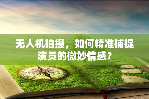 无人机拍摄，如何精准捕捉演员的微妙情感？