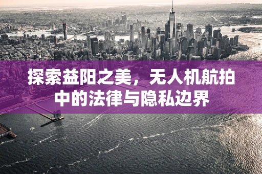 探索益阳之美，无人机航拍中的法律与隐私边界
