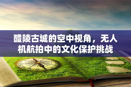 醴陵古城的空中视角，无人机航拍中的文化保护挑战