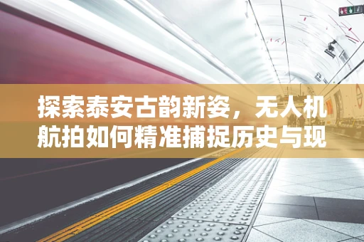 探索泰安古韵新姿，无人机航拍如何精准捕捉历史与现代的交融？