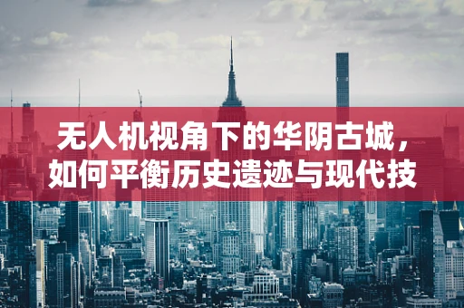 无人机视角下的华阴古城，如何平衡历史遗迹与现代技术的和谐共存？