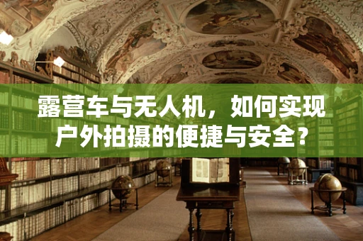 露营车与无人机，如何实现户外拍摄的便捷与安全？