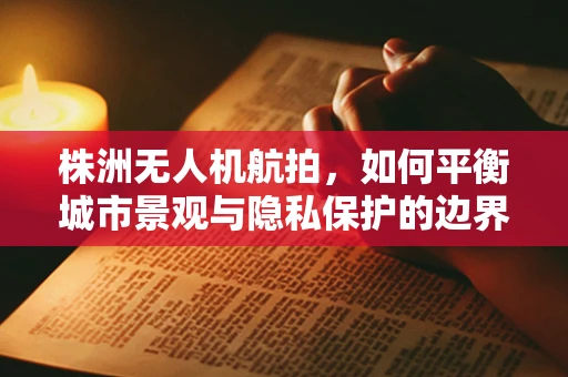 株洲无人机航拍，如何平衡城市景观与隐私保护的边界？