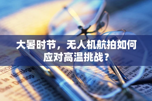 大暑时节，无人机航拍如何应对高温挑战？