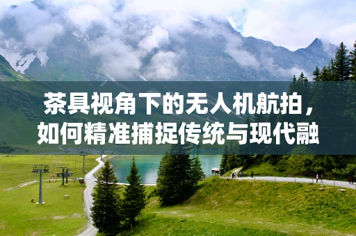 茶具视角下的无人机航拍，如何精准捕捉传统与现代融合的魅力？