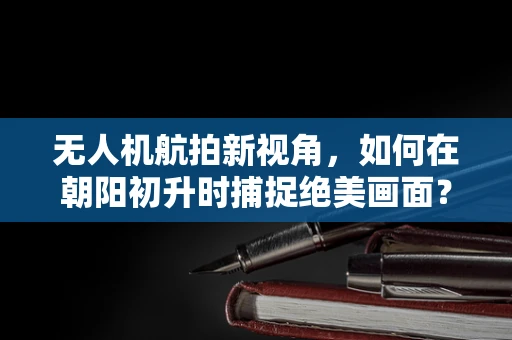 无人机航拍新视角，如何在朝阳初升时捕捉绝美画面？