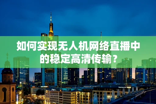如何实现无人机网络直播中的稳定高清传输？