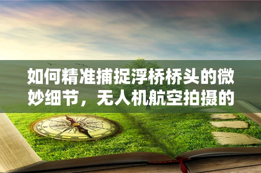 如何精准捕捉浮桥桥头的微妙细节，无人机航空拍摄的挑战与解决方案