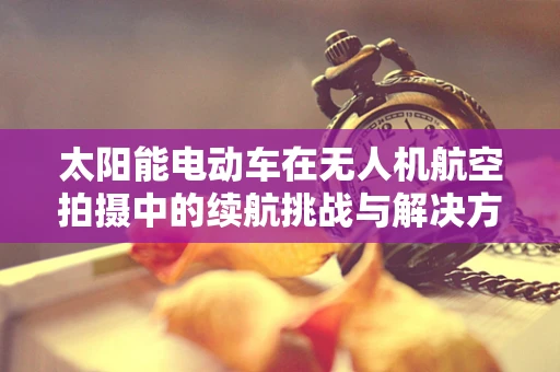 太阳能电动车在无人机航空拍摄中的续航挑战与解决方案