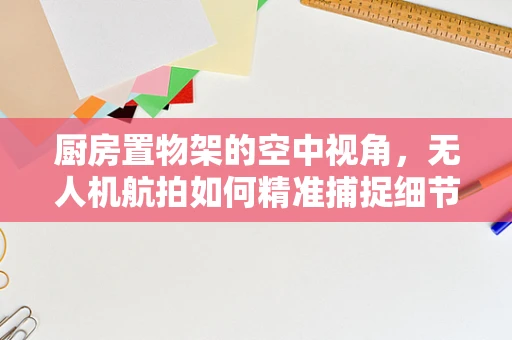 厨房置物架的空中视角，无人机航拍如何精准捕捉细节？