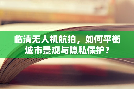 临清无人机航拍，如何平衡城市景观与隐私保护？