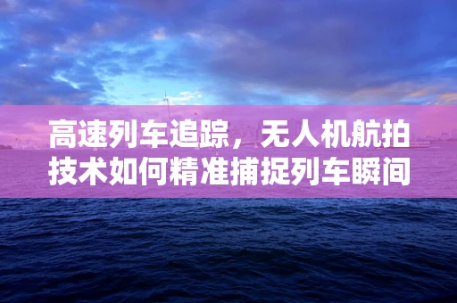 高速列车追踪，无人机航拍技术如何精准捕捉列车瞬间？