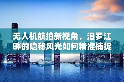 无人机航拍新视角，汨罗江畔的隐秘风光如何精准捕捉？