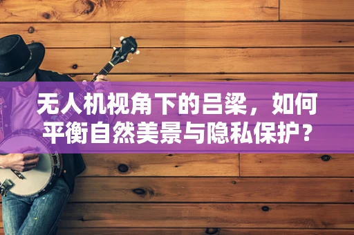 无人机视角下的吕梁，如何平衡自然美景与隐私保护？