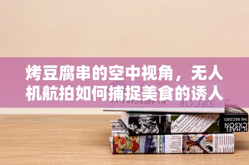 烤豆腐串的空中视角，无人机航拍如何捕捉美食的诱人瞬间？