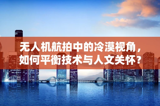 无人机航拍中的冷漠视角，如何平衡技术与人文关怀？