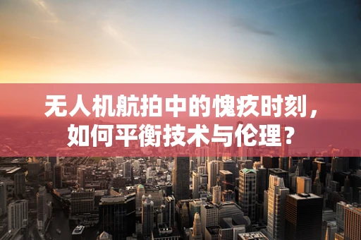 无人机航拍中的愧疚时刻，如何平衡技术与伦理？