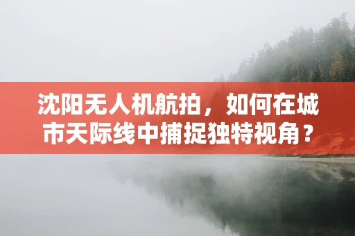 沈阳无人机航拍，如何在城市天际线中捕捉独特视角？