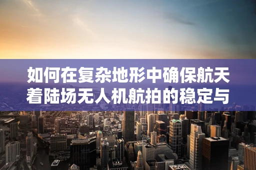 如何在复杂地形中确保航天着陆场无人机航拍的稳定与安全？