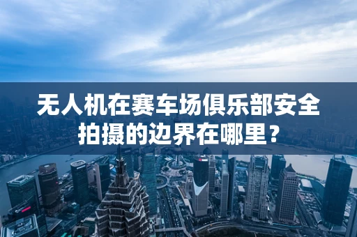 无人机在赛车场俱乐部安全拍摄的边界在哪里？