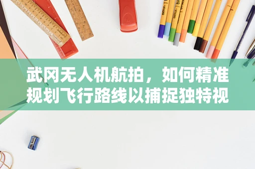 武冈无人机航拍，如何精准规划飞行路线以捕捉独特视角？
