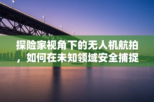 探险家视角下的无人机航拍，如何在未知领域安全捕捉壮丽景象？