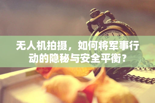 无人机拍摄，如何将军事行动的隐秘与安全平衡？