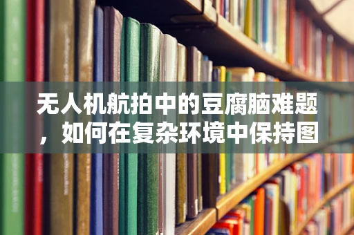 无人机航拍中的豆腐脑难题，如何在复杂环境中保持图像清晰？