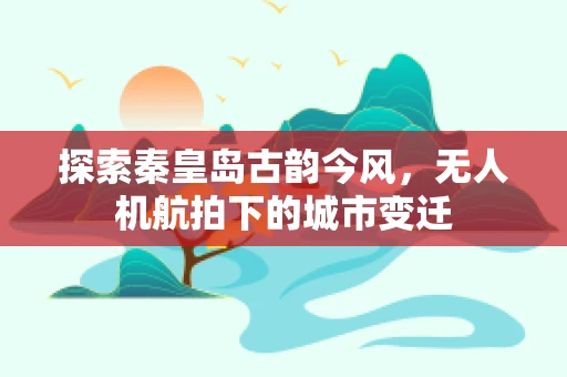 探索秦皇岛古韵今风，无人机航拍下的城市变迁