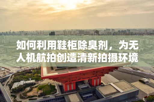 如何利用鞋柜除臭剂，为无人机航拍创造清新拍摄环境？