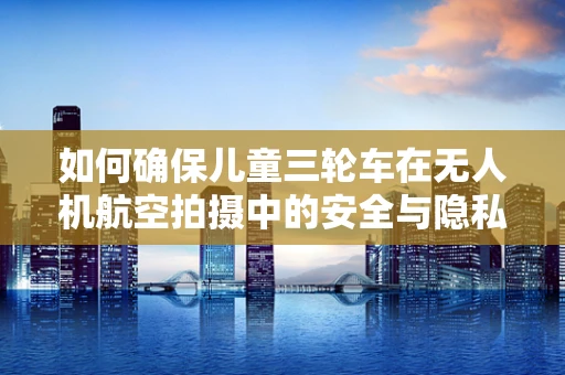 如何确保儿童三轮车在无人机航空拍摄中的安全与隐私？