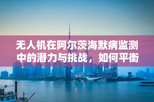 无人机在阿尔茨海默病监测中的潜力与挑战，如何平衡隐私与关怀？