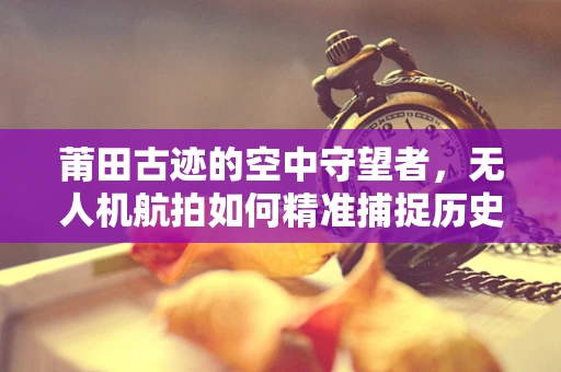 莆田古迹的空中守望者，无人机航拍如何精准捕捉历史韵味？