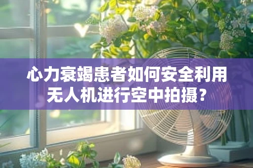 心力衰竭患者如何安全利用无人机进行空中拍摄？