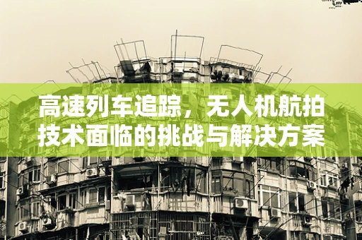 高速列车追踪，无人机航拍技术面临的挑战与解决方案