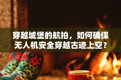 穿越城堡的航拍，如何确保无人机安全穿越古迹上空？
