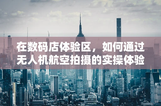 在数码店体验区，如何通过无人机航空拍摄的实操体验提升顾客的科技感知？