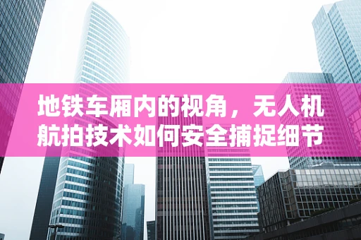 地铁车厢内的视角，无人机航拍技术如何安全捕捉细节？
