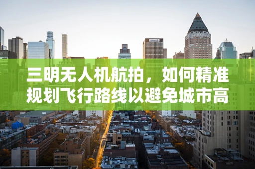 三明无人机航拍，如何精准规划飞行路线以避免城市高楼干扰？