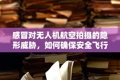 感冒对无人机航空拍摄的隐形威胁，如何确保安全飞行？